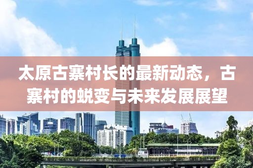 太原古寨村長(zhǎng)的最新動(dòng)態(tài)，古寨村的蛻變與未來(lái)發(fā)展展望