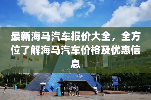 最新海馬汽車報(bào)價(jià)大全，全方位了解海馬汽車價(jià)格及優(yōu)惠信息