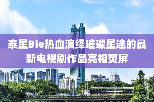 泰星Bie熱血演繹璀璨星途的最新電視劇作品亮相熒屏