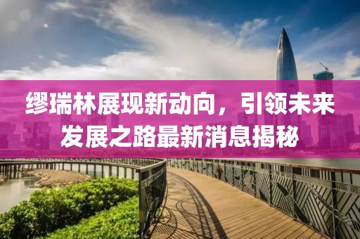 繆瑞林展現(xiàn)新動(dòng)向，引領(lǐng)未來發(fā)展之路最新消息揭秘