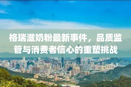 格瑞滋奶粉最新事件，品質(zhì)監(jiān)管與消費者信心的重塑挑戰(zhàn)