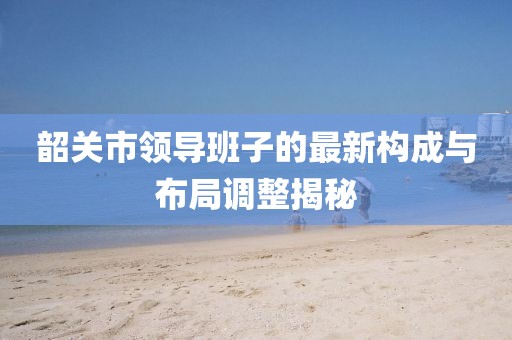 韶關(guān)市領(lǐng)導(dǎo)班子的最新構(gòu)成與布局調(diào)整揭秘