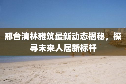 邢臺(tái)清林雅筑最新動(dòng)態(tài)揭秘，探尋未來(lái)人居新標(biāo)桿