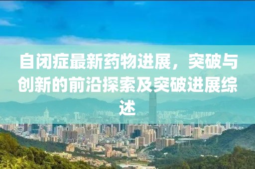自閉癥最新藥物進(jìn)展，突破與創(chuàng)新的前沿探索及突破進(jìn)展綜述