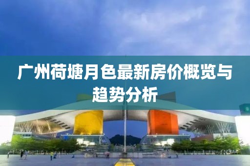 廣州荷塘月色最新房價概覽與趨勢分析