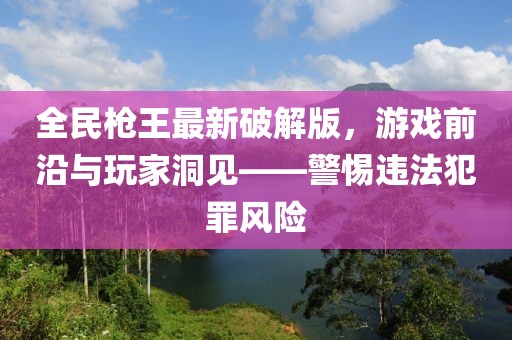 全民槍王最新破解版，游戲前沿與玩家洞見——警惕違法犯罪風(fēng)險