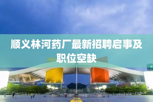 順義林河藥廠最新招聘啟事及職位空缺