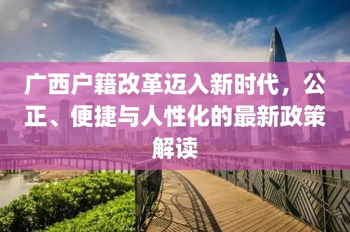 廣西戶籍改革邁入新時(shí)代，公正、便捷與人性化的最新政策解讀