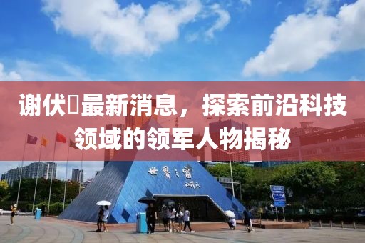 謝伏曕最新消息，探索前沿科技領(lǐng)域的領(lǐng)軍人物揭秘