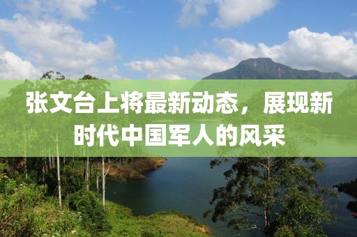 張文臺(tái)上將最新動(dòng)態(tài)，展現(xiàn)新時(shí)代中國(guó)軍人的風(fēng)采