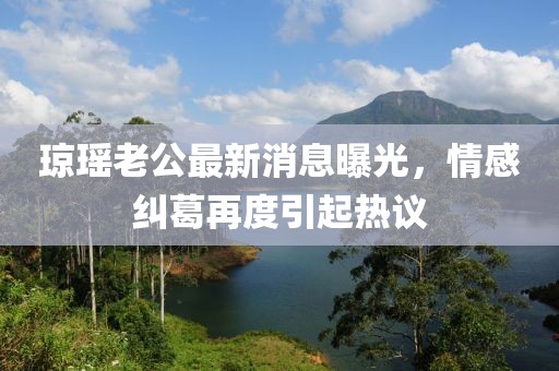 瓊瑤老公最新消息曝光，情感糾葛再度引起熱議