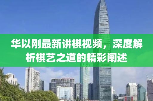 華以剛最新講棋視頻，深度解析棋藝之道的精彩闡述