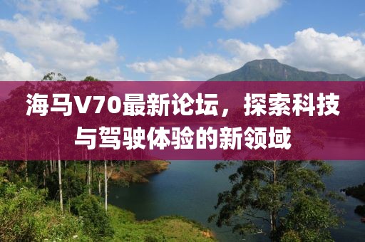 海馬V70最新論壇，探索科技與駕駛體驗(yàn)的新領(lǐng)域