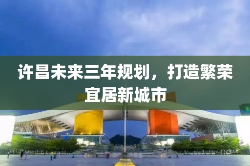 許昌未來三年規(guī)劃，打造繁榮宜居新城市
