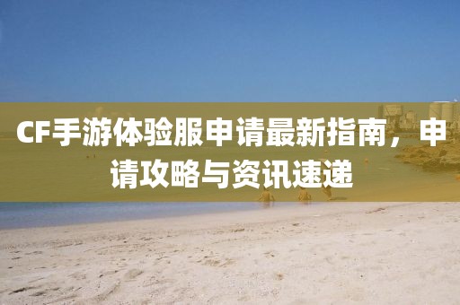 CF手游體驗(yàn)服申請(qǐng)最新指南，申請(qǐng)攻略與資訊速遞