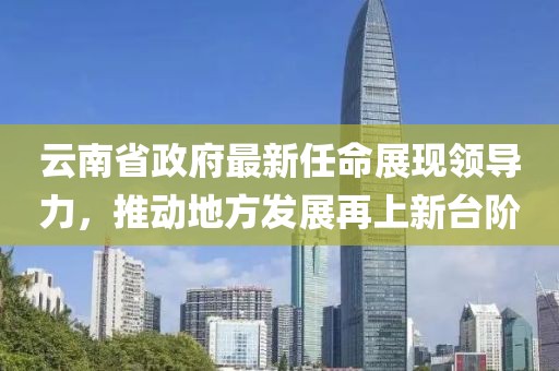 云南省政府最新任命展現(xiàn)領(lǐng)導(dǎo)力，推動地方發(fā)展再上新臺階