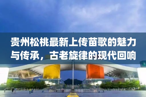 貴州松桃最新上傳苗歌的魅力與傳承，古老旋律的現(xiàn)代回響