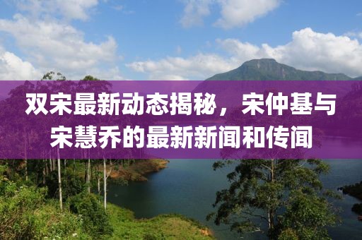雙宋最新動(dòng)態(tài)揭秘，宋仲基與宋慧喬的最新新聞和傳聞