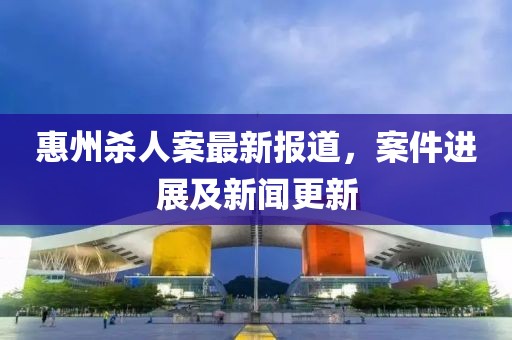 惠州殺人案最新報(bào)道，案件進(jìn)展及新聞更新
