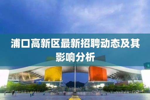浦口高新區(qū)最新招聘動(dòng)態(tài)及其影響分析