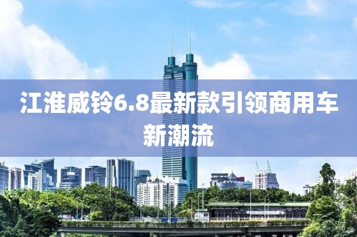 江淮威鈴6.8最新款引領(lǐng)商用車新潮流