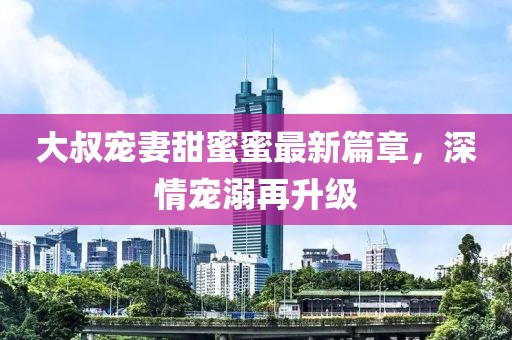 大叔寵妻甜蜜蜜最新篇章，深情寵溺再升級(jí)