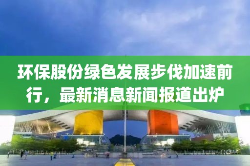 環(huán)保股份綠色發(fā)展步伐加速前行，最新消息新聞報(bào)道出爐