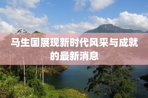 馬生國展現(xiàn)新時代風(fēng)采與成就的最新消息