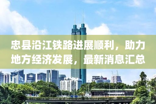 忠縣沿江鐵路進(jìn)展順利，助力地方經(jīng)濟(jì)發(fā)展，最新消息匯總
