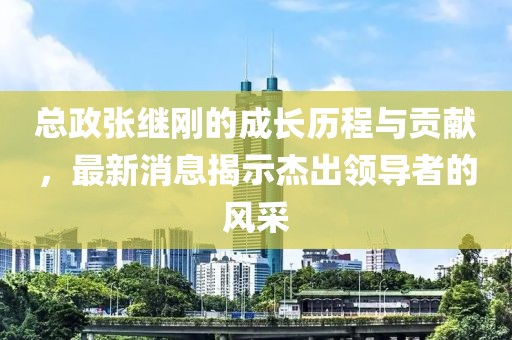 總政張繼剛的成長歷程與貢獻(xiàn)，最新消息揭示杰出領(lǐng)導(dǎo)者的風(fēng)采