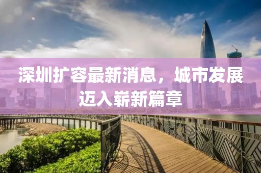 深圳擴容最新消息，城市發(fā)展邁入嶄新篇章