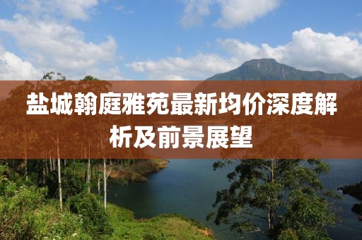 鹽城翰庭雅苑最新均價深度解析及前景展望