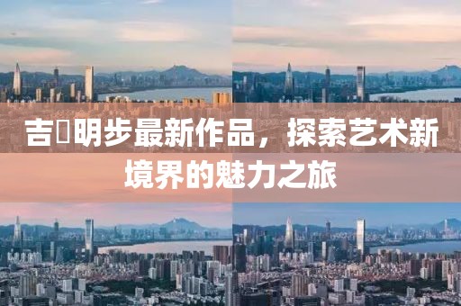 吉沢明步最新作品，探索藝術(shù)新境界的魅力之旅