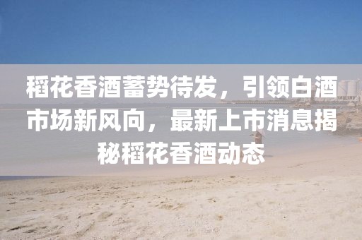 稻花香酒蓄勢待發(fā)，引領白酒市場新風向，最新上市消息揭秘稻花香酒動態(tài)
