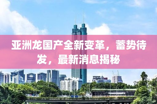 亞洲龍國產(chǎn)全新變革，蓄勢待發(fā)，最新消息揭秘