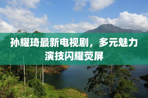 孫耀琦最新電視劇，多元魅力演技閃耀熒屏
