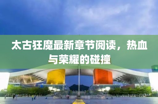 太古狂魔最新章節(jié)閱讀，熱血與榮耀的碰撞