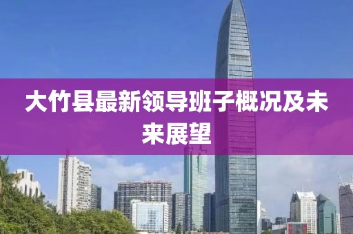 大竹縣最新領(lǐng)導(dǎo)班子概況及未來展望