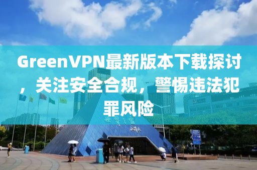 GreenVPN最新版本下載探討，關(guān)注安全合規(guī)，警惕違法犯罪風(fēng)險