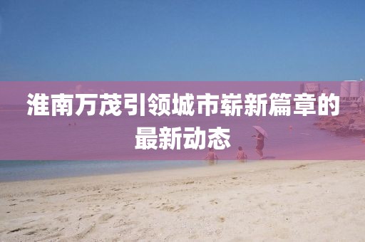 淮南萬茂引領城市嶄新篇章的最新動態(tài)