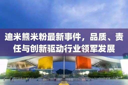 迪米熊米粉最新事件，品質(zhì)、責任與創(chuàng)新驅(qū)動行業(yè)領(lǐng)軍發(fā)展