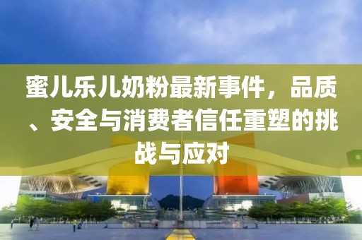 蜜兒樂兒奶粉最新事件，品質、安全與消費者信任重塑的挑戰(zhàn)與應對