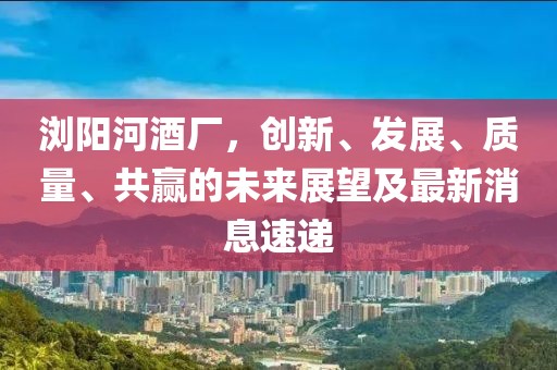 瀏陽河酒廠，創(chuàng)新、發(fā)展、質(zhì)量、共贏的未來展望及最新消息速遞