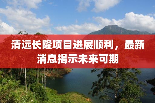 清遠長隆項目進展順利，最新消息揭示未來可期