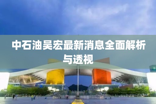 中石油吳宏最新消息全面解析與透視