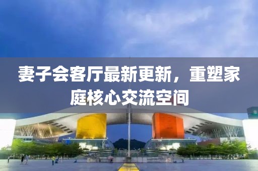 妻子會客廳最新更新，重塑家庭核心交流空間