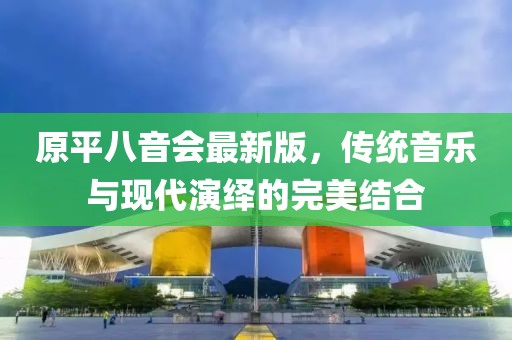 原平八音會最新版，傳統(tǒng)音樂與現(xiàn)代演繹的完美結(jié)合