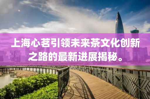 上海心茗引領(lǐng)未來茶文化創(chuàng)新之路的最新進(jìn)展揭秘。