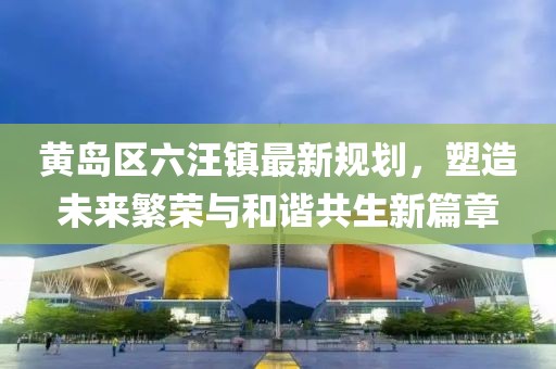 黃島區(qū)六汪鎮(zhèn)最新規(guī)劃，塑造未來繁榮與和諧共生新篇章