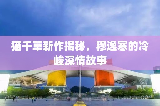 貓千草新作揭秘，穆逸寒的冷峻深情故事